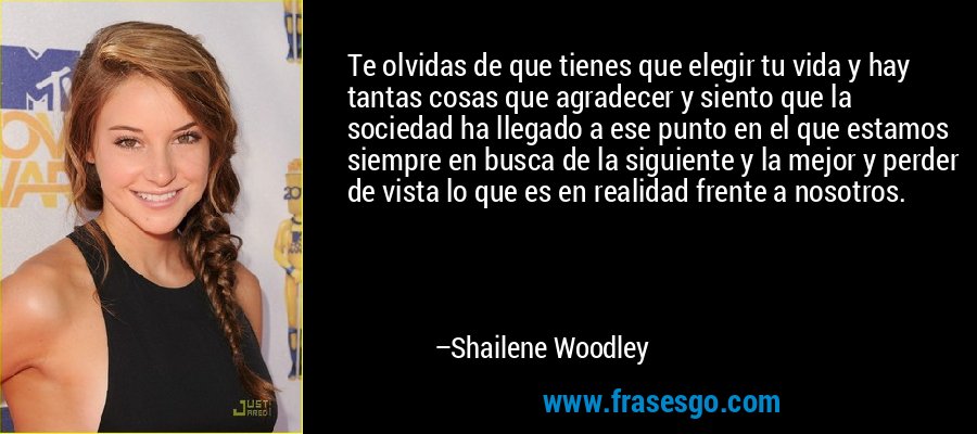 Te olvidas de que tienes que elegir tu vida y hay tantas cosas que agradecer y siento que la sociedad ha llegado a ese punto en el que estamos siempre en busca de la siguiente y la mejor y perder de vista lo que es en realidad frente a nosotros. – Shailene Woodley