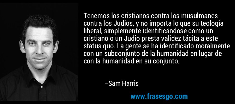 Tenemos los cristianos contra los musulmanes contra los Judios, y no importa lo que su teología liberal, simplemente identificándose como un cristiano o un Judio presta validez tácita a este status quo. La gente se ha identificado moralmente con un subconjunto de la humanidad en lugar de con la humanidad en su conjunto. – Sam Harris