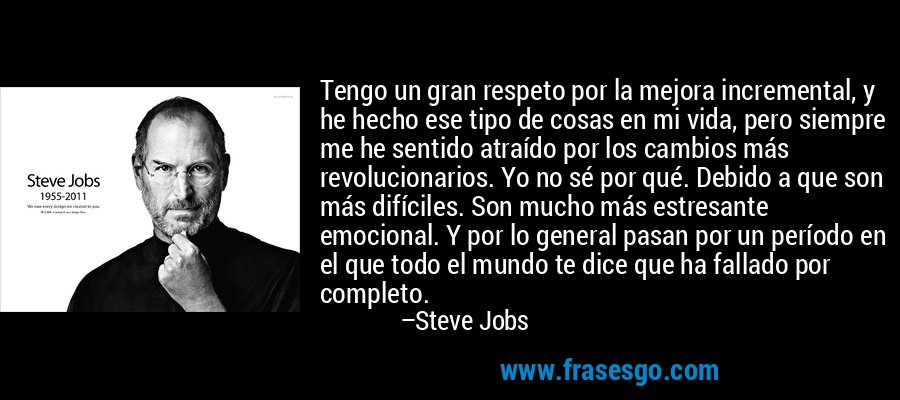 Tengo un gran respeto por la mejora incremental, y he hecho ese tipo de cosas en mi vida, pero siempre me he sentido atraído por los cambios más revolucionarios. Yo no sé por qué. Debido a que son más difíciles. Son mucho más estresante emocional. Y por lo general pasan por un período en el que todo el mundo te dice que ha fallado por completo. – Steve Jobs