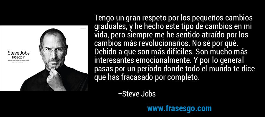 Tengo un gran respeto por los pequeños cambios graduales, y he hecho este tipo de cambios en mi vida, pero siempre me he sentido atraído por los cambios más revolucionarios. No sé por qué. Debido a que son más difíciles. Son mucho más interesantes emocionalmente. Y por lo general pasas por un período donde todo el mundo te dice que has fracasado por completo. – Steve Jobs