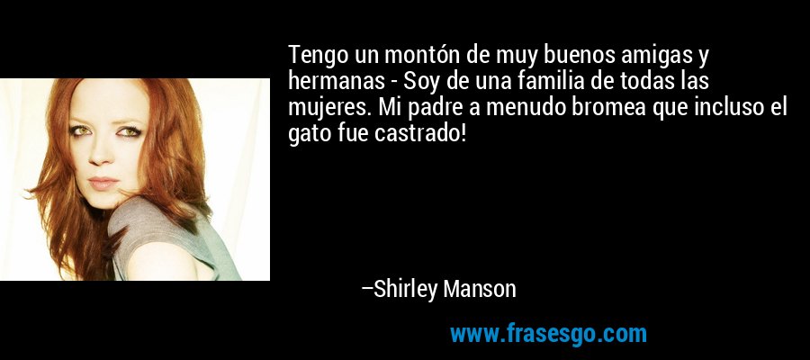 Tengo un montón de muy buenos amigas y hermanas - Soy de una familia de todas las mujeres. Mi padre a menudo bromea que incluso el gato fue castrado! – Shirley Manson