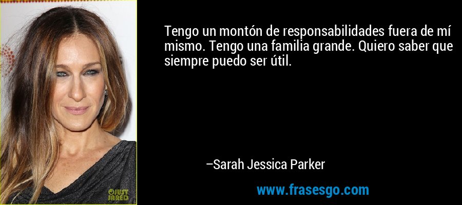 Tengo un montón de responsabilidades fuera de mí mismo. Tengo una familia grande. Quiero saber que siempre puedo ser útil. – Sarah Jessica Parker