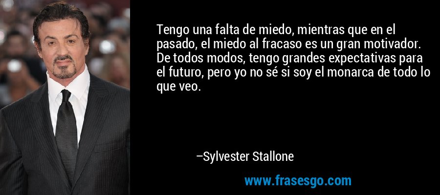 Tengo una falta de miedo, mientras que en el pasado, el miedo al fracaso es un gran motivador. De todos modos, tengo grandes expectativas para el futuro, pero yo no sé si soy el monarca de todo lo que veo. – Sylvester Stallone