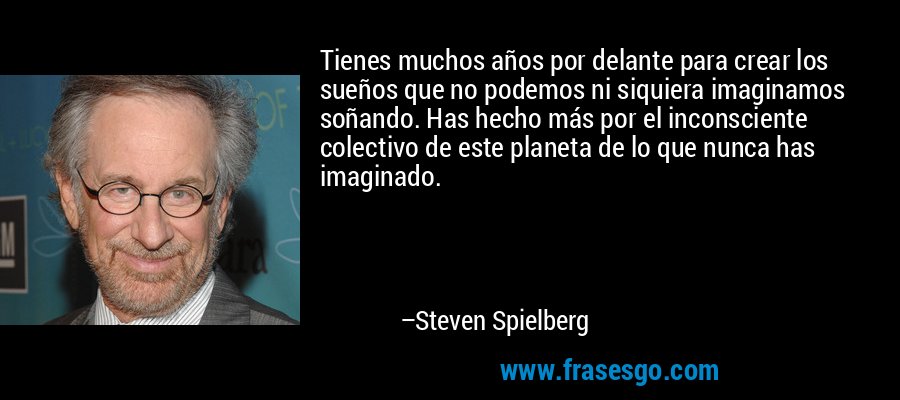 Tienes muchos años por delante para crear los sueños que no podemos ni siquiera imaginamos soñando. Has hecho más por el inconsciente colectivo de este planeta de lo que nunca has imaginado. – Steven Spielberg