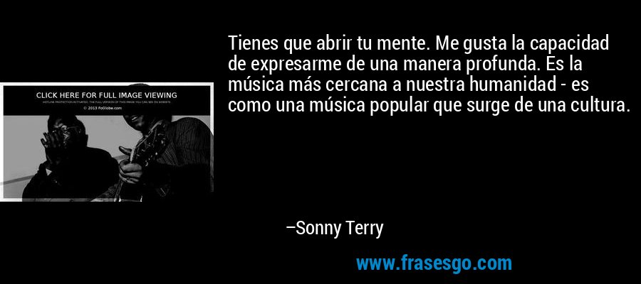 Tienes que abrir tu mente. Me gusta la capacidad de expresarme de una manera profunda. Es la música más cercana a nuestra humanidad - es como una música popular que surge de una cultura. – Sonny Terry