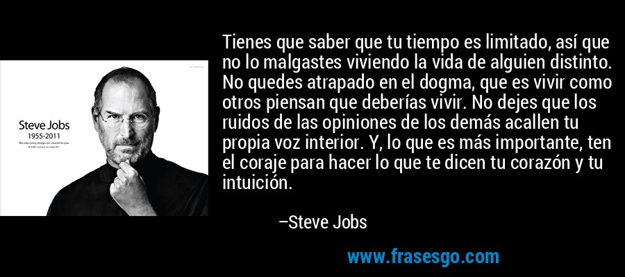 Tienes que saber que tu tiempo es limitado, así que no lo malgastes viviendo la vida de alguien distinto. No quedes atrapado en el dogma, que es vivir como otros piensan que deberías vivir. No dejes que los ruidos de las opiniones de los demás acallen tu propia voz interior. Y, lo que es más importante, ten el coraje para hacer lo que te dicen tu corazón y tu intuición. – Steve Jobs