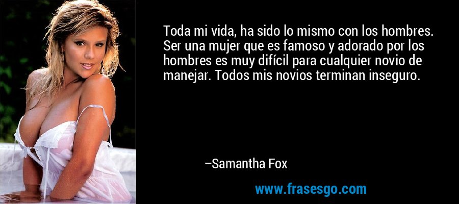Toda mi vida, ha sido lo mismo con los hombres. Ser una mujer que es famoso y adorado por los hombres es muy difícil para cualquier novio de manejar. Todos mis novios terminan inseguro. – Samantha Fox