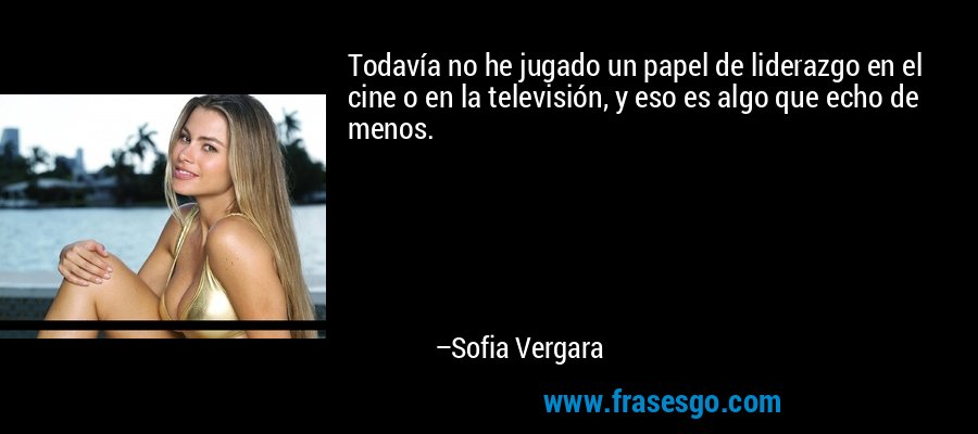 Todavía no he jugado un papel de liderazgo en el cine o en la televisión, y eso es algo que echo de menos. – Sofia Vergara