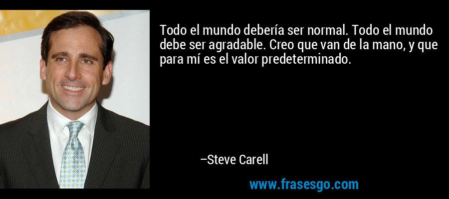 Todo el mundo debería ser normal. Todo el mundo debe ser agradable. Creo que van de la mano, y que para mí es el valor predeterminado. – Steve Carell
