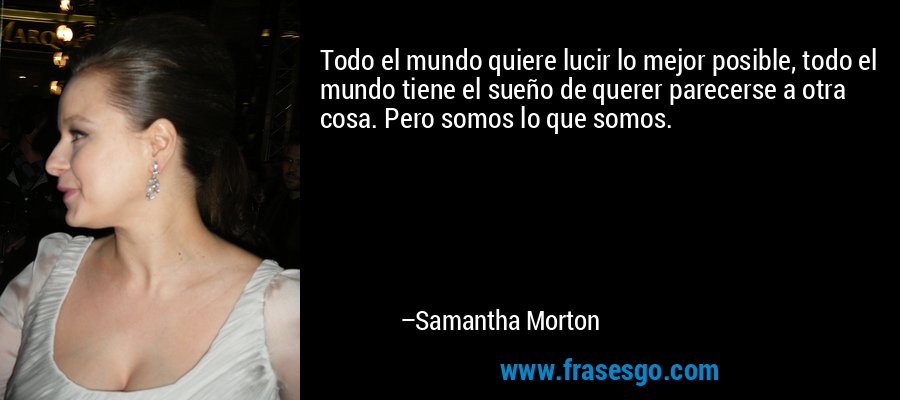 Todo el mundo quiere lucir lo mejor posible, todo el mundo tiene el sueño de querer parecerse a otra cosa. Pero somos lo que somos. – Samantha Morton