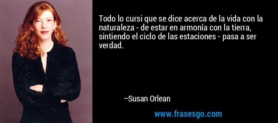 Todo lo cursi que se dice acerca de la vida con la naturaleza - de estar en armonía con la tierra, sintiendo el ciclo de las estaciones - pasa a ser verdad. – Susan Orlean