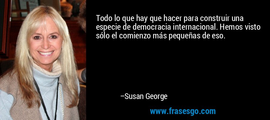 Todo lo que hay que hacer para construir una especie de democracia internacional. Hemos visto sólo el comienzo más pequeñas de eso. – Susan George