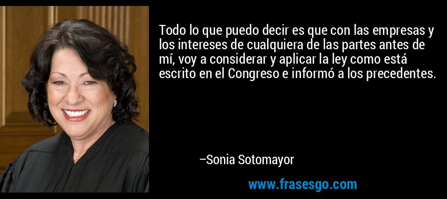 Todo lo que puedo decir es que con las empresas y los intereses de cualquiera de las partes antes de mí, voy a considerar y aplicar la ley como está escrito en el Congreso e informó a los precedentes. – Sonia Sotomayor