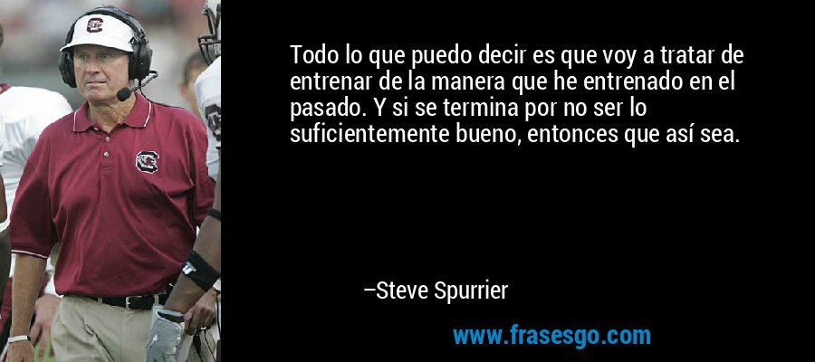 Todo lo que puedo decir es que voy a tratar de entrenar de la manera que he entrenado en el pasado. Y si se termina por no ser lo suficientemente bueno, entonces que así sea. – Steve Spurrier