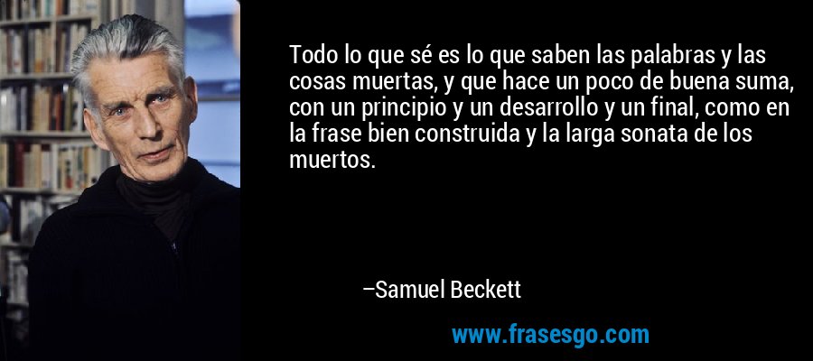 Todo lo que sé es lo que saben las palabras y las cosas muertas, y que hace un poco de buena suma, con un principio y un desarrollo y un final, como en la frase bien construida y la larga sonata de los muertos. – Samuel Beckett