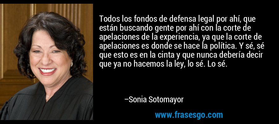 Todos los fondos de defensa legal por ahí, que están buscando gente por ahí con la corte de apelaciones de la experiencia, ya que la corte de apelaciones es donde se hace la política. Y sé, sé que esto es en la cinta y que nunca debería decir que ya no hacemos la ley, lo sé. Lo sé. – Sonia Sotomayor