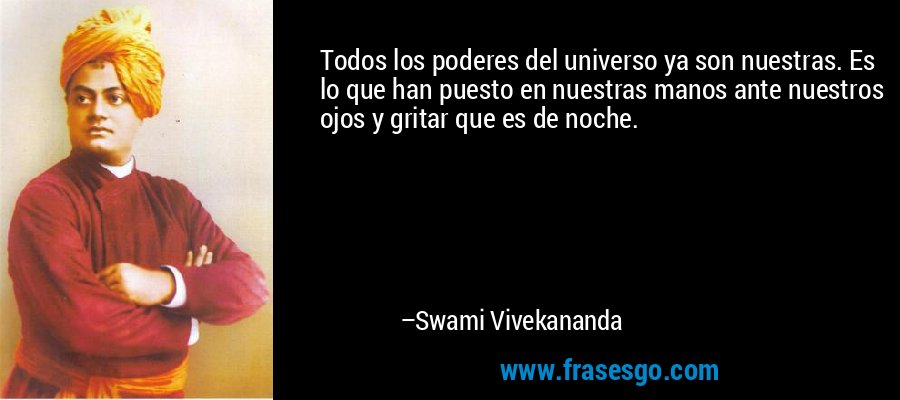 Todos los poderes del universo ya son nuestras. Es lo que han puesto en nuestras manos ante nuestros ojos y gritar que es de noche. – Swami Vivekananda