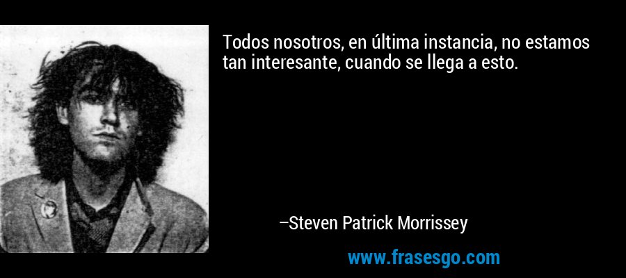 Todos nosotros, en última instancia, no estamos tan interesante, cuando se llega a esto. – Steven Patrick Morrissey