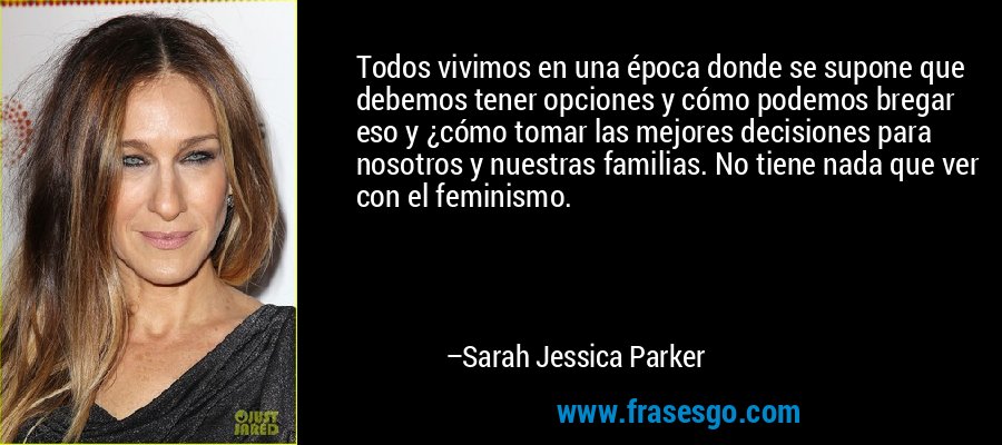 Todos vivimos en una época donde se supone que debemos tener opciones y cómo podemos bregar eso y ¿cómo tomar las mejores decisiones para nosotros y nuestras familias. No tiene nada que ver con el feminismo. – Sarah Jessica Parker