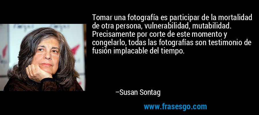 Tomar una fotografía es participar de la mortalidad de otra persona, vulnerabilidad, mutabilidad. Precisamente por corte de este momento y congelarlo, todas las fotografías son testimonio de fusión implacable del tiempo. – Susan Sontag