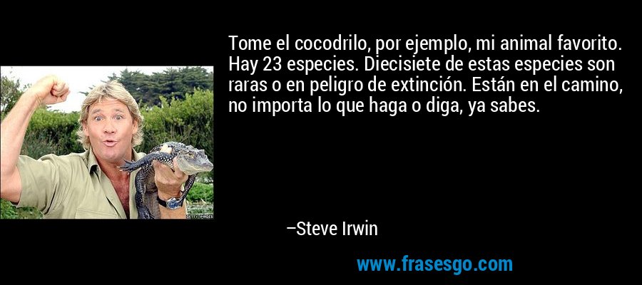 Tome el cocodrilo, por ejemplo, mi animal favorito. Hay 23 especies. Diecisiete de estas especies son raras o en peligro de extinción. Están en el camino, no importa lo que haga o diga, ya sabes. – Steve Irwin