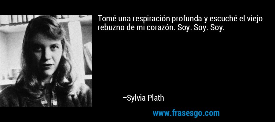 Tomé una respiración profunda y escuché el viejo rebuzno de mi corazón. Soy. Soy. Soy. – Sylvia Plath