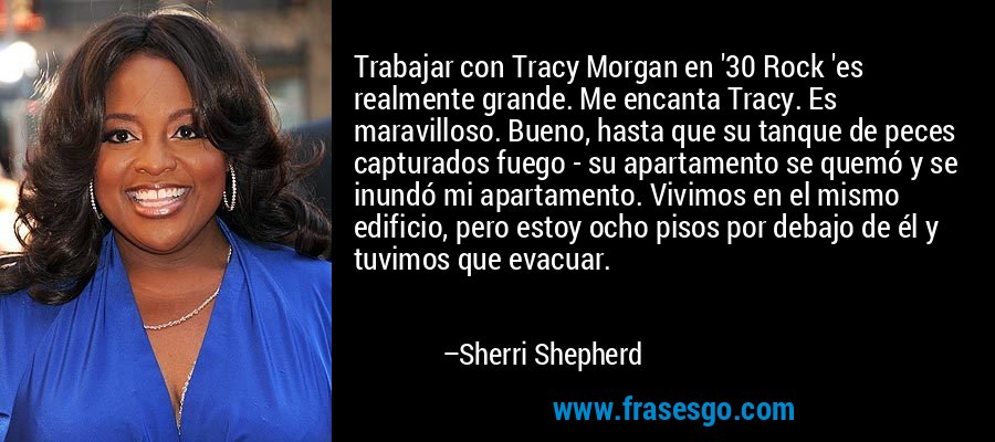 Trabajar con Tracy Morgan en '30 Rock 'es realmente grande. Me encanta Tracy. Es maravilloso. Bueno, hasta que su tanque de peces capturados fuego - su apartamento se quemó y se inundó mi apartamento. Vivimos en el mismo edificio, pero estoy ocho pisos por debajo de él y tuvimos que evacuar. – Sherri Shepherd