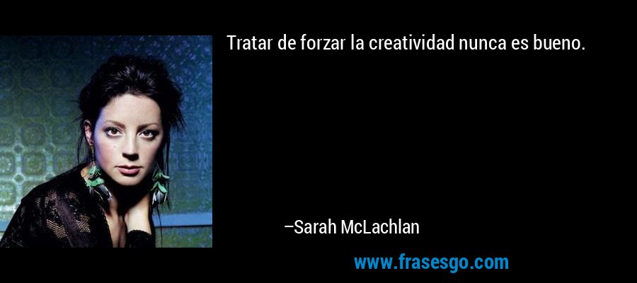 Tratar de forzar la creatividad nunca es bueno. – Sarah McLachlan