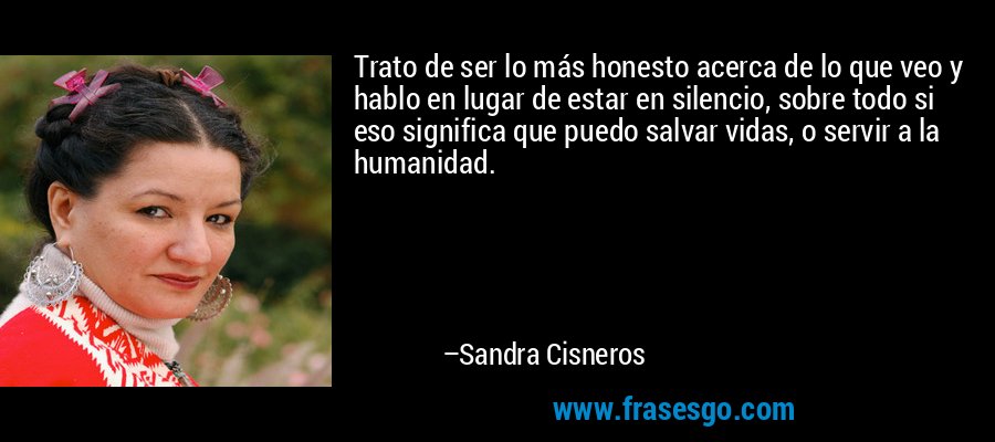 Trato de ser lo más honesto acerca de lo que veo y hablo en lugar de estar en silencio, sobre todo si eso significa que puedo salvar vidas, o servir a la humanidad. – Sandra Cisneros