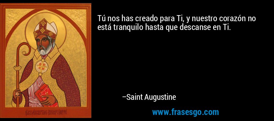 Tú nos has creado para Ti, y nuestro corazón no está tranquilo hasta que descanse en Ti. – Saint Augustine