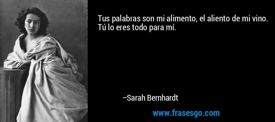 Tus palabras son mi alimento, el aliento de mi vino. Tú lo eres todo para mí. – Sarah Bernhardt