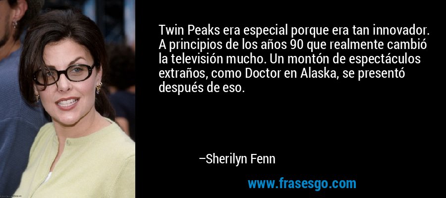 Twin Peaks era especial porque era tan innovador. A principios de los años 90 que realmente cambió la televisión mucho. Un montón de espectáculos extraños, como Doctor en Alaska, se presentó después de eso. – Sherilyn Fenn