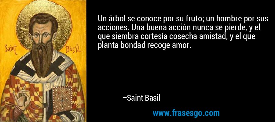 Un árbol se conoce por su fruto; un hombre por sus acciones. Una buena acción nunca se pierde, y el que siembra cortesía cosecha amistad, y el que planta bondad recoge amor. – Saint Basil