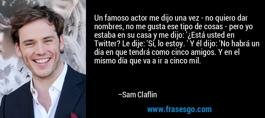 Un famoso actor me dijo una vez - no quiero dar nombres, no me gusta ese tipo de cosas - pero yo estaba en su casa y me dijo: '¿Está usted en Twitter? Le dije: 'Sí, lo estoy. ' Y él dijo: 'No habrá un día en que tendrá como cinco amigos. Y en el mismo día que va a ir a cinco mil. – Sam Claflin