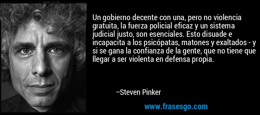 Un gobierno decente con una, pero no violencia gratuita, la fuerza policial eficaz y un sistema judicial justo, son esenciales. Esto disuade e incapacita a los psicópatas, matones y exaltados - y si se gana la confianza de la gente, que no tiene que llegar a ser violenta en defensa propia. – Steven Pinker
