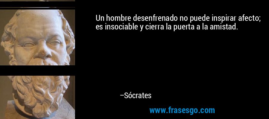 Un hombre desenfrenado no puede inspirar afecto; es insociable y cierra la puerta a la amistad. – Sócrates