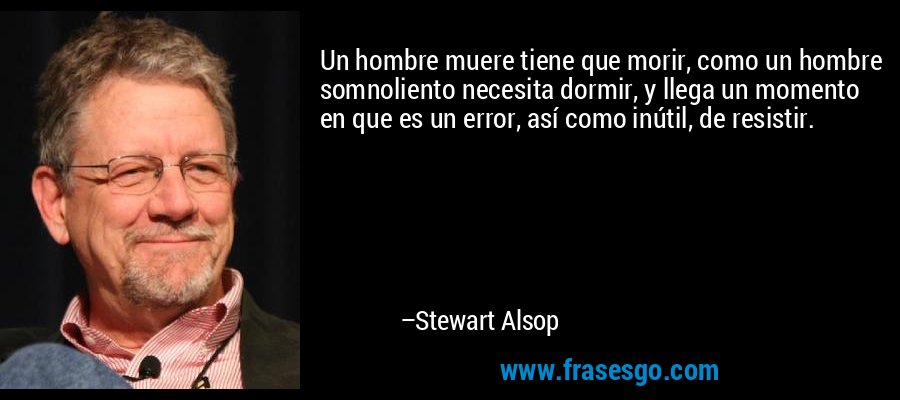 Un hombre muere tiene que morir, como un hombre somnoliento necesita dormir, y llega un momento en que es un error, así como inútil, de resistir. – Stewart Alsop
