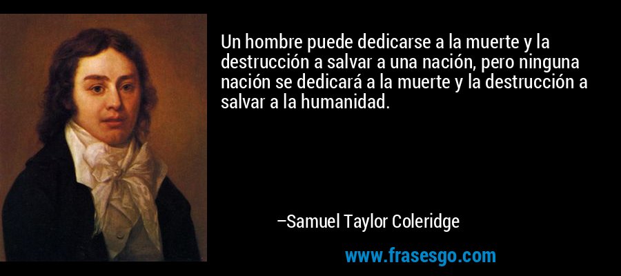 Un hombre puede dedicarse a la muerte y la destrucción a salvar a una nación, pero ninguna nación se dedicará a la muerte y la destrucción a salvar a la humanidad. – Samuel Taylor Coleridge