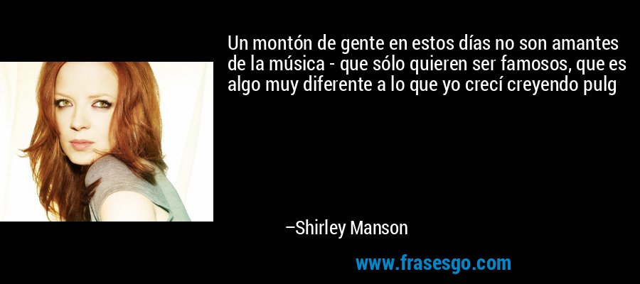 Un montón de gente en estos días no son amantes de la música - que sólo quieren ser famosos, que es algo muy diferente a lo que yo crecí creyendo pulg – Shirley Manson