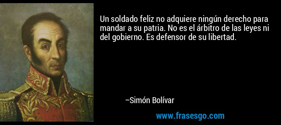 Un soldado feliz no adquiere ningún derecho para mandar a su patria. No es el árbitro de las leyes ni del gobierno. Es defensor de su libertad. – Simón Bolívar