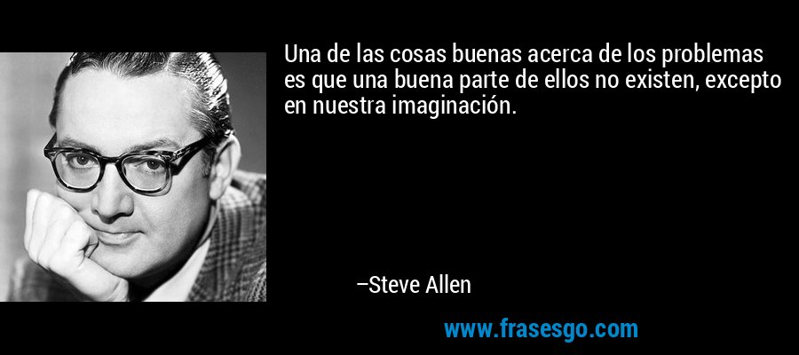 Una de las cosas buenas acerca de los problemas es que una buena parte de ellos no existen, excepto en nuestra imaginación. – Steve Allen