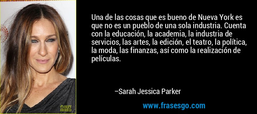 Una de las cosas que es bueno de Nueva York es que no es un pueblo de una sola industria. Cuenta con la educación, la academia, la industria de servicios, las artes, la edición, el teatro, la política, la moda, las finanzas, así como la realización de películas. – Sarah Jessica Parker
