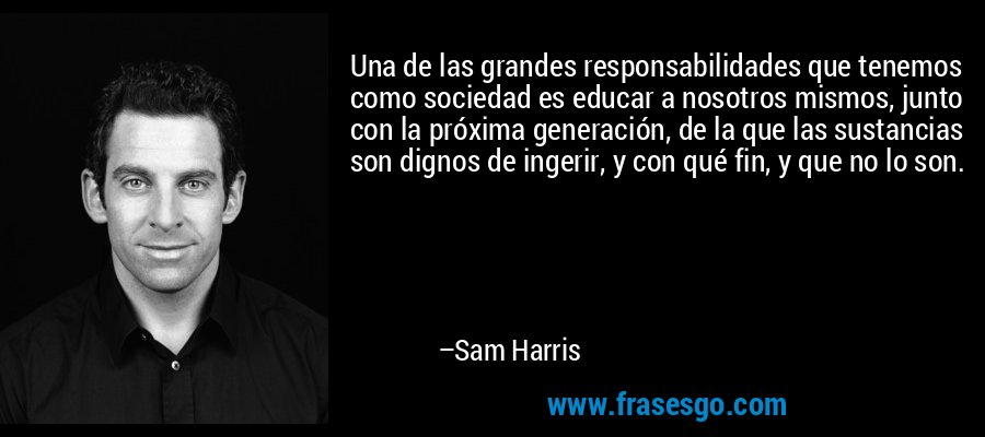 Una de las grandes responsabilidades que tenemos como sociedad es educar a nosotros mismos, junto con la próxima generación, de la que las sustancias son dignos de ingerir, y con qué fin, y que no lo son. – Sam Harris