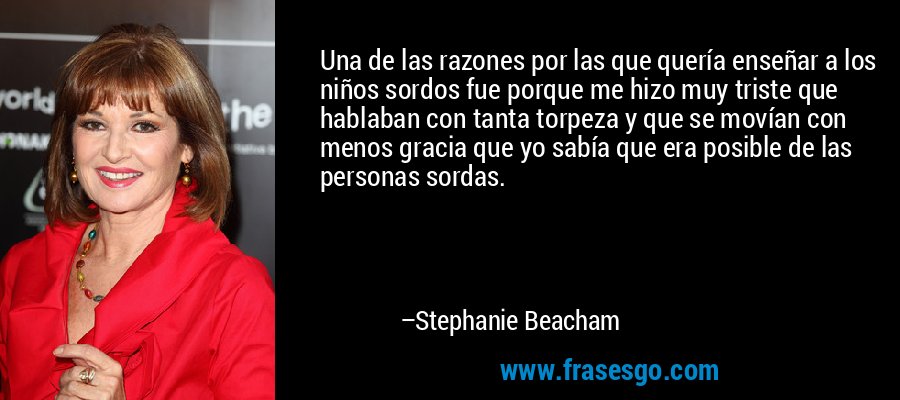 Una de las razones por las que quería enseñar a los niños sordos fue porque me hizo muy triste que hablaban con tanta torpeza y que se movían con menos gracia que yo sabía que era posible de las personas sordas. – Stephanie Beacham