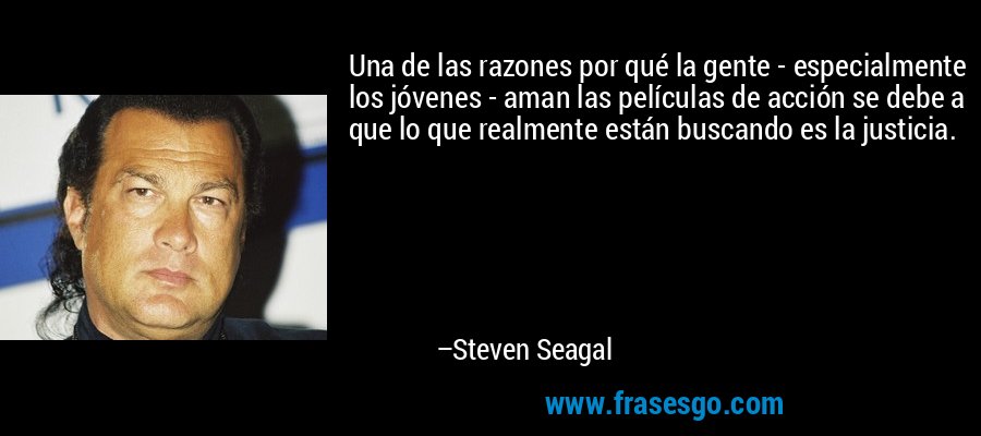 Una de las razones por qué la gente - especialmente los jóvenes - aman las películas de acción se debe a que lo que realmente están buscando es la justicia. – Steven Seagal