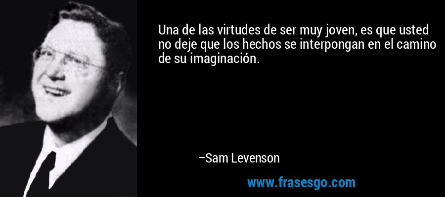 Una de las virtudes de ser muy joven, es que usted no deje que los hechos se interpongan en el camino de su imaginación. – Sam Levenson