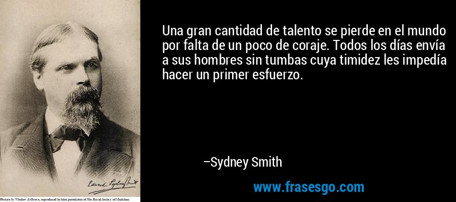 Una gran cantidad de talento se pierde en el mundo por falta de un poco de coraje. Todos los días envía a sus hombres sin tumbas cuya timidez les impedía hacer un primer esfuerzo. – Sydney Smith
