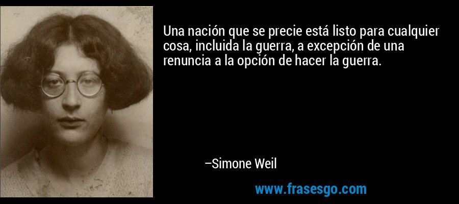 Una nación que se precie está listo para cualquier cosa, incluida la guerra, a excepción de una renuncia a la opción de hacer la guerra. – Simone Weil