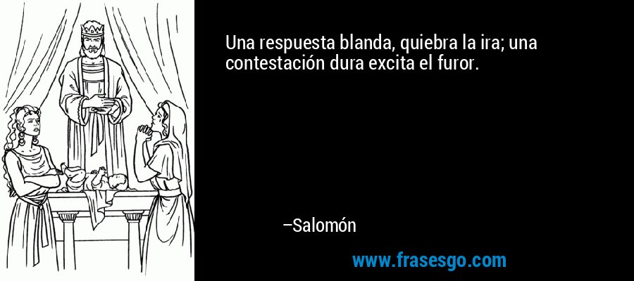 Una respuesta blanda, quiebra la ira; una contestación dura excita el furor. – Salomón