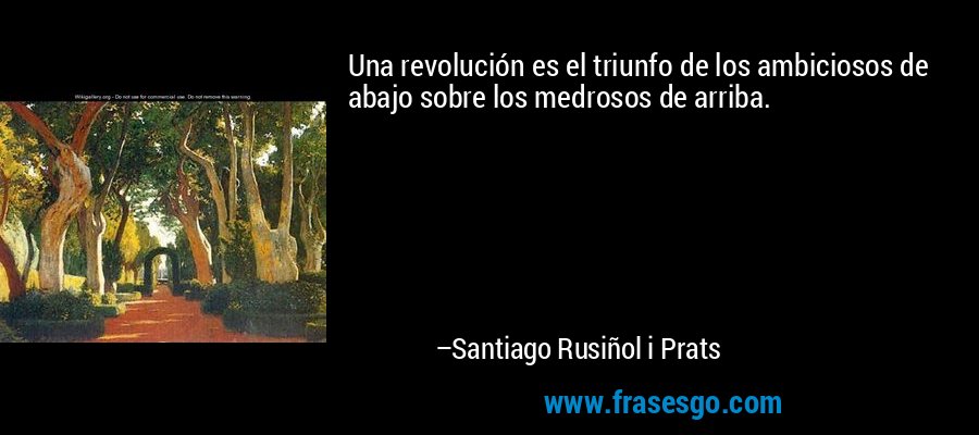 Una revolución es el triunfo de los ambiciosos de abajo sobre los medrosos de arriba. – Santiago Rusiñol i Prats